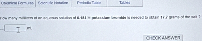 Chemical Formulas Scientific Notation Periodic Table Tables 
How many milliliters of an aqueous solution of 0.184 M potassium bromide is needed to obtain 17.7 grams of the salt ?
-□ mL
CHECK ANSWER