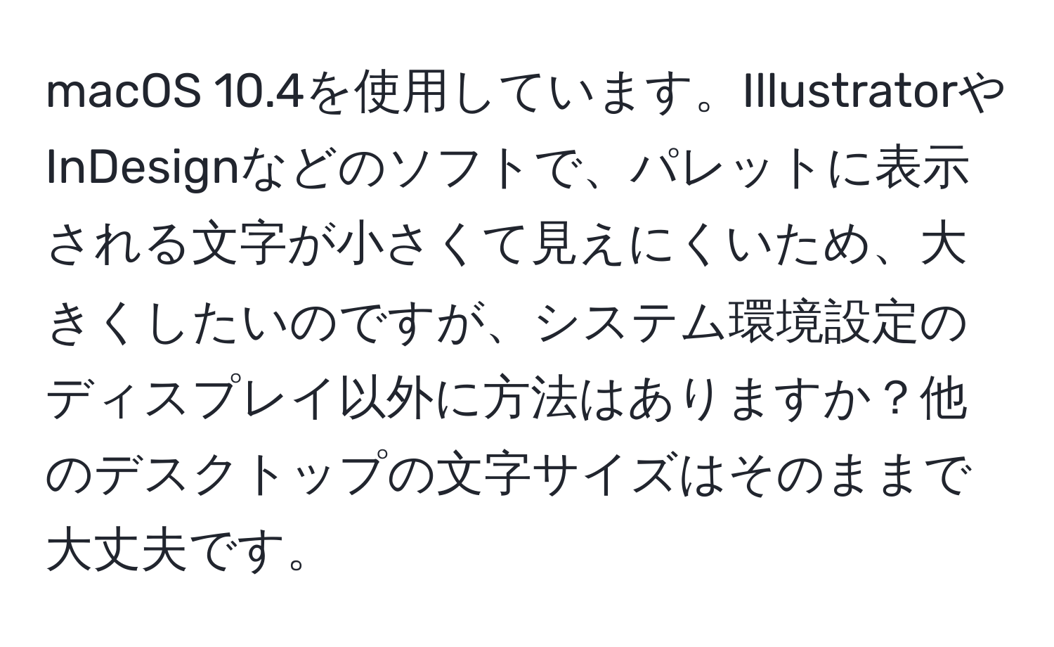 macOS 10.4を使用しています。IllustratorやInDesignなどのソフトで、パレットに表示される文字が小さくて見えにくいため、大きくしたいのですが、システム環境設定のディスプレイ以外に方法はありますか？他のデスクトップの文字サイズはそのままで大丈夫です。