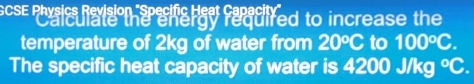 GCSE Physics Revision "Specific Heat Capacit 
alculate the energy required to increase the 
temperature of 2kg of water from 20°C to 100^oC. 
The specific heat capacity of water is 4200 J/kg°C.