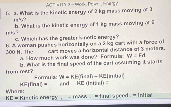 ACTIVITY 2 - Work, Power, Energy 
5. a. What is the kinetic energy of 2 kg mass moving at 3
m/s? 
b. What is the kinetic energy of 1 kg mass moving at 6
m/s? 
c. Which has the greater kinetic energy? 
6. A woman pushes horizontally on a 2 kg cart with a force of
300 N. The cart moves a horizontal distance of 3 meters. 
a. How much work was done? Formula: W=Fd
b. What is the final speed of the cart assuming it starts 
from rest? 
Formula: W=KE (final)-KE (initial)
KE(final)= and KE (initial) =
Where:
KE= Kinetic energy , a = mass , = final speed , = initial