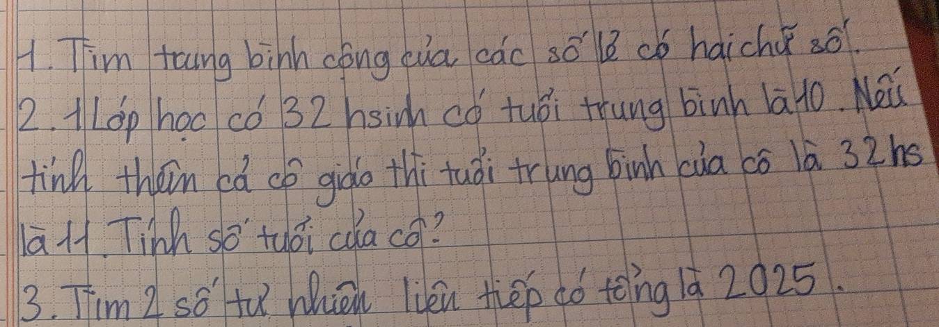 Tim toing bihh cong cua cac so le ¢ó haichu sō? 
2. 1LOp hoc có 32 hsinh có tuòi trung binh la1o. Nei 
tind thein ea cp gido thi tuài trung binh càa có là 32ns
āH. Tinh so tuái cǎa co? 
3. Tim Z so fu Whiōn lién thep dó tong 1à 2025.