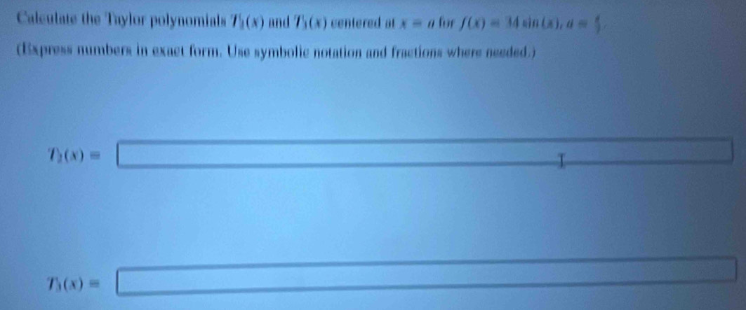 Calculate the Taylor polynomials T_1(x) and T_1(x) centered at x=a for f(x)=34sin (x), a= x/2 
(Express numbers in exact form. Use symbolic notation and fractions where needed.)
f_2(x)=□ I
 1/2 
T_3(x)=□ (1,-2) frac □°