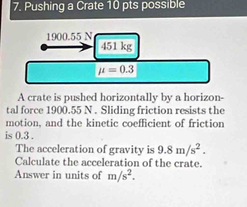 Pushing a Crate 10 pts possible
1900.55 N
451 kg
mu =0.3
A crate is pushed horizontally by a horizon- 
tal force 1900.55 N. Sliding friction resists the 
motion, and the kinetic coefficient of friction 
is 0.3. 
The acceleration of gravity is 9.8m/s^2. 
Calculate the acceleration of the crate. 
Answer in units of m/s^2.