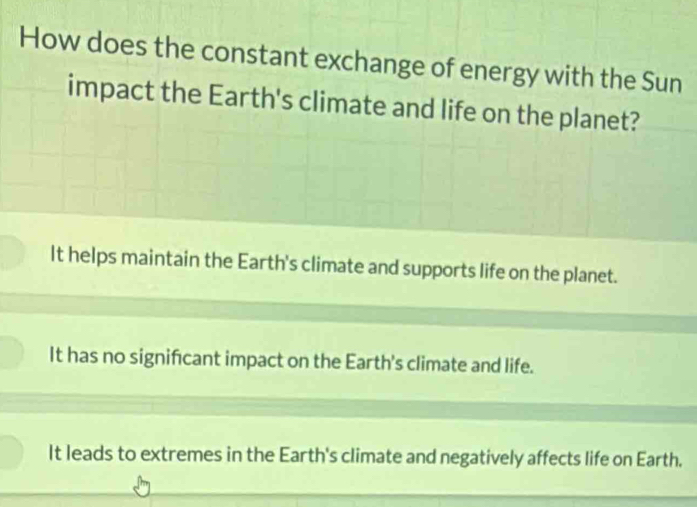 How does the constant exchange of energy with the Sun
impact the Earth's climate and life on the planet?
It helps maintain the Earth's climate and supports life on the planet.
It has no significant impact on the Earth's climate and life.
It leads to extremes in the Earth's climate and negatively affects life on Earth.