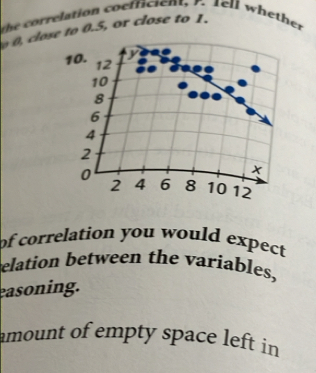 the correlation coefficient, 7. tell whether
0, close to 0.5, or close to 1.
10. 12
10
8
6
4
2
0
x
2 4 6 8 10 12
of correlation you would expect 
elation between the variables, 
easoning. 
amount of empty space left in