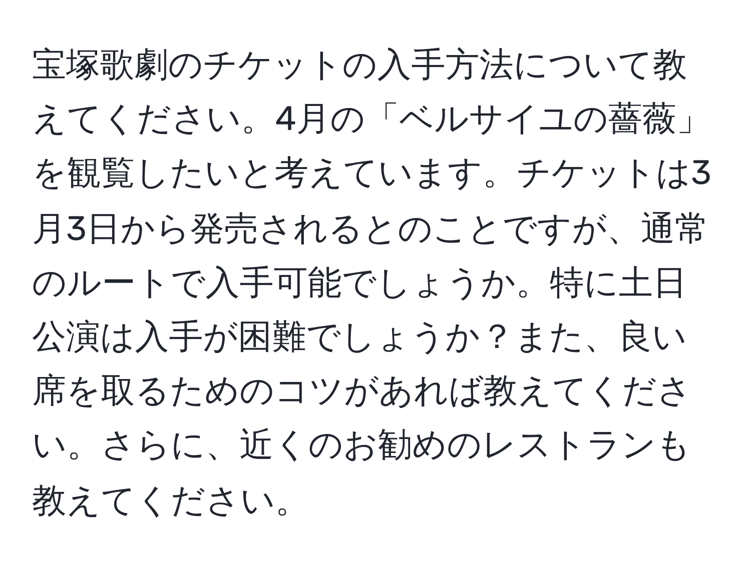 宝塚歌劇のチケットの入手方法について教えてください。4月の「ベルサイユの薔薇」を観覧したいと考えています。チケットは3月3日から発売されるとのことですが、通常のルートで入手可能でしょうか。特に土日公演は入手が困難でしょうか？また、良い席を取るためのコツがあれば教えてください。さらに、近くのお勧めのレストランも教えてください。