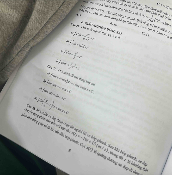 C v=9(m)
mực nước trong hồ chứa được cho bởi hàm số h'(t)= 1/216 (5t^2-120t+
hữa của nhà máy điện thuỷ triều thay
# thuy triều xuống) và nước ở vảy vào (khi thuỷ triều
A. 9
bằng giờ (0≤ t≤ 24), h'(t) tỉnh bằng mét/giờ. Biết rằng tại thời điển
chứa là 6 m. Tính mực nước trong hồ tại thời điểm t=5 (giờ). Làm tròn c
B. 10
D. trÁC nGHIệM đÚNG SAI C. 1 1
Câu 36. Cho ữ là một số thực và x!= 0.
a)
b) ∈t x^adx= x^a/a+1 +C
t=
c ∈t  1/x dx=ln |x|+C
d) ∈t x^2dx= x^3/3 +C
a) ∈t sqrt(x)dx= 3/2 x^(frac 3)2+C
Câu 37. Mỗi mệnh đề sau đúng hay sa
b) ∈t (sin x+cos x)dx=cos x+sin x+C.
c ∈t sin xdx=-cos x+C
d ∈t cos xdx=sin x+C.
∈t sin ( π /2 -x)dx=sin x+C
Câu 38. Một chiếc xe đạp đang chạ au khi bóp phanh, xe đạ
huyển động chậm dần đều với vận tổ trong đó t là khoảng thờ
an tính bằng giây kể từ lúc bắt đầu bóp phanh. G v(t)=-10t+15(m/s) s(t) ả quãng đường xe đạp đi dượ
8