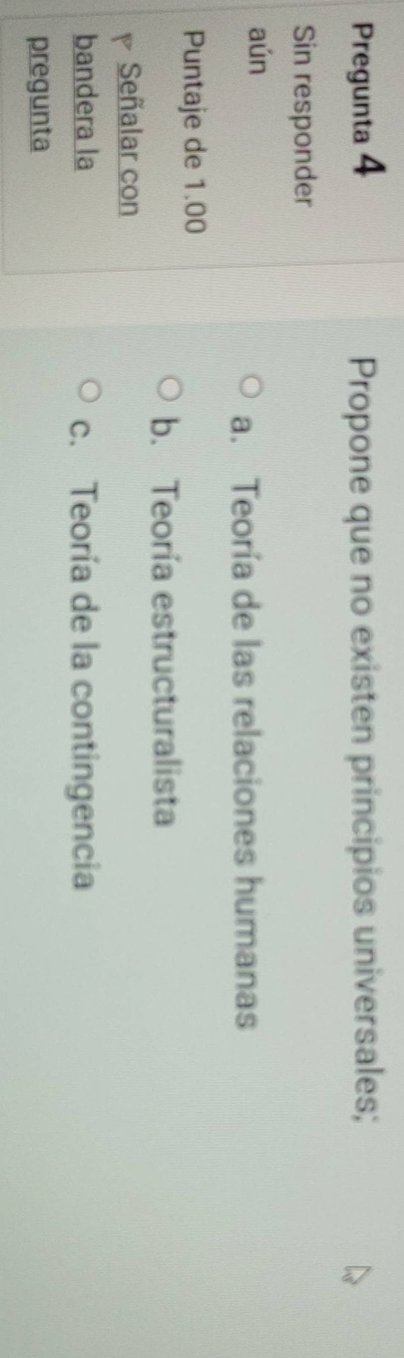 Pregunta 4 Propone que no existen principios universales;
Sin responder
aún
a. Teoría de las relaciones humanas
Puntaje de 1.00
b. Teoría estructuralista
Señalar con
bandera la c. Teoría de la contingencia
pregunta