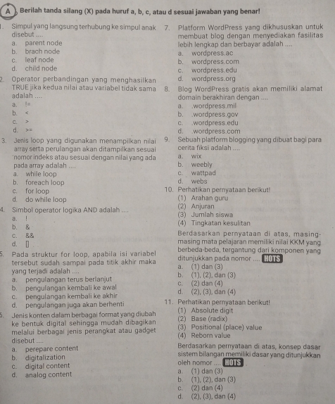 A  Berilah tanda silang (X) pada huruf a, b, c, atau d sesuai jawaban yang benar!
. Simpul yang langsung terhubung ke simpul anak 7. Platform WordPress yang dikhususkan untuk
disebut ....
a parent node membuat blog dengan menyediakan fasilitas
lebih lengkap dan berbayar adalah ....
b. brach node a. wordpress.ac
c. leaf node b. wordpress.com
d. child node c. wordpress.edu
2. Operator perbandingan yang menghasilkan d. wordpress.org
TRUE jika kedua nilai atau variabel tidak sama
adalah .. 8. Blog WordPress gratis akan memiliki alamat
domain berakhiran dengan ....
a. != a. .wordpress.mil
b. < b. .wordpress.gov
 C. > c. .wordpress.edu
d. =
d. wordpress.com
3. Jenis loop yang digunakan menampilkan nilai 9. Sebuah platform blogging yang dibuat bagi para
array serta perulangan akan ditampilkan sesuai cerita fiksi adalah ...
'nomor indeks atau sesuai dengan nilai yang ada b. weebly a. wix
pada array adalah ....
a. while loop c. wattpad
b. foreach loop d. webs
c. for loop 10. Perhatikan pernyataan berikut!
d. do while loop (1) Arahan guru
4. Simbol operator logika AND adalah .... (3) Jumlah siswa (2) Anjuran
a. ! (4) Tingkatan kesulitan
b. 8 Berdasarkan pernyataan di atas, masing-
c. && masing mata pelajaran memiliki nilai KKM yang
d. [] berbeda-beda, tergantung dari komponen yang
5. Pada struktur for loop, apabila isi variabel ditunjukkan pada nomor .... [ 
tersebut sudah sampai pada titik akhir maka
yang terjadi adalah .... b. (1), (2), dan (3) a. (1) dan (3)
a. pengulangan terus berlanjut
b. pengulangan kembali ke awal d. (2), (3), dan (4) c. (2) dan (4)
c. pengulangan kembali ke akhir 11. Perhatikan pernyataan berikut!
d. pengulangan juga akan berhenti
5. Jenis konten dalam berbagai format yang diubah (2) Base (radix) (1) Absolute digit
ke bentuk digital sehingga mudah dibagikan (3) Positional (place) value
melalui berbagai jenis perangkat atau gadget
disebut .... (4) Reborn value
a. perepare content Berdasarkan pernyataan di atas, konsep dasar
b. digitalization sistem bilangan memiliki dasar yang ditunjukkan
c. digital content a. (1) dan (3) oleh nomor .... OTS
d. analog content b. (1), (2), dan (3)
c. (2) dan (4)
d. (2), (3), dan (4)