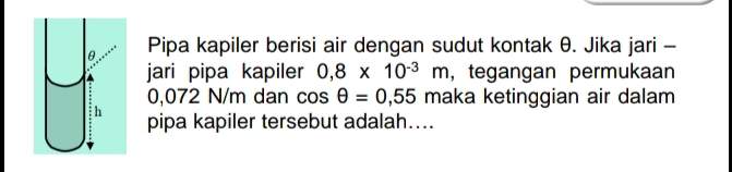 Pipa kapiler berisi air dengan sudut kontak θ. Jika jari - 
jari pipa kapiler 0,8* 10^(-3)m , tegangan permukaan
0,072 N/m dan cos θ =0,55 maka ketinggian air dalam 
pipa kapiler tersebut adalah....