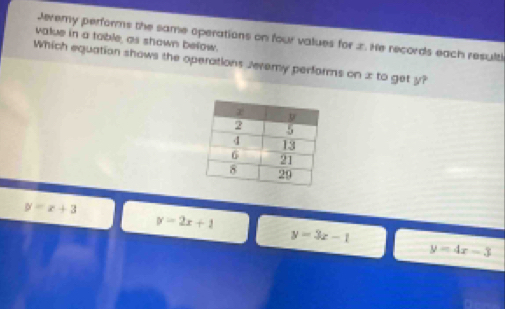 Jeremy performs the same operations on four values for 2. He records each resulti
value in a table, as shown below.
Which equation shows the operations Jeremy performs on x to get y?
y=x+3
y=2x+1
y=3x-1
y=4x-3