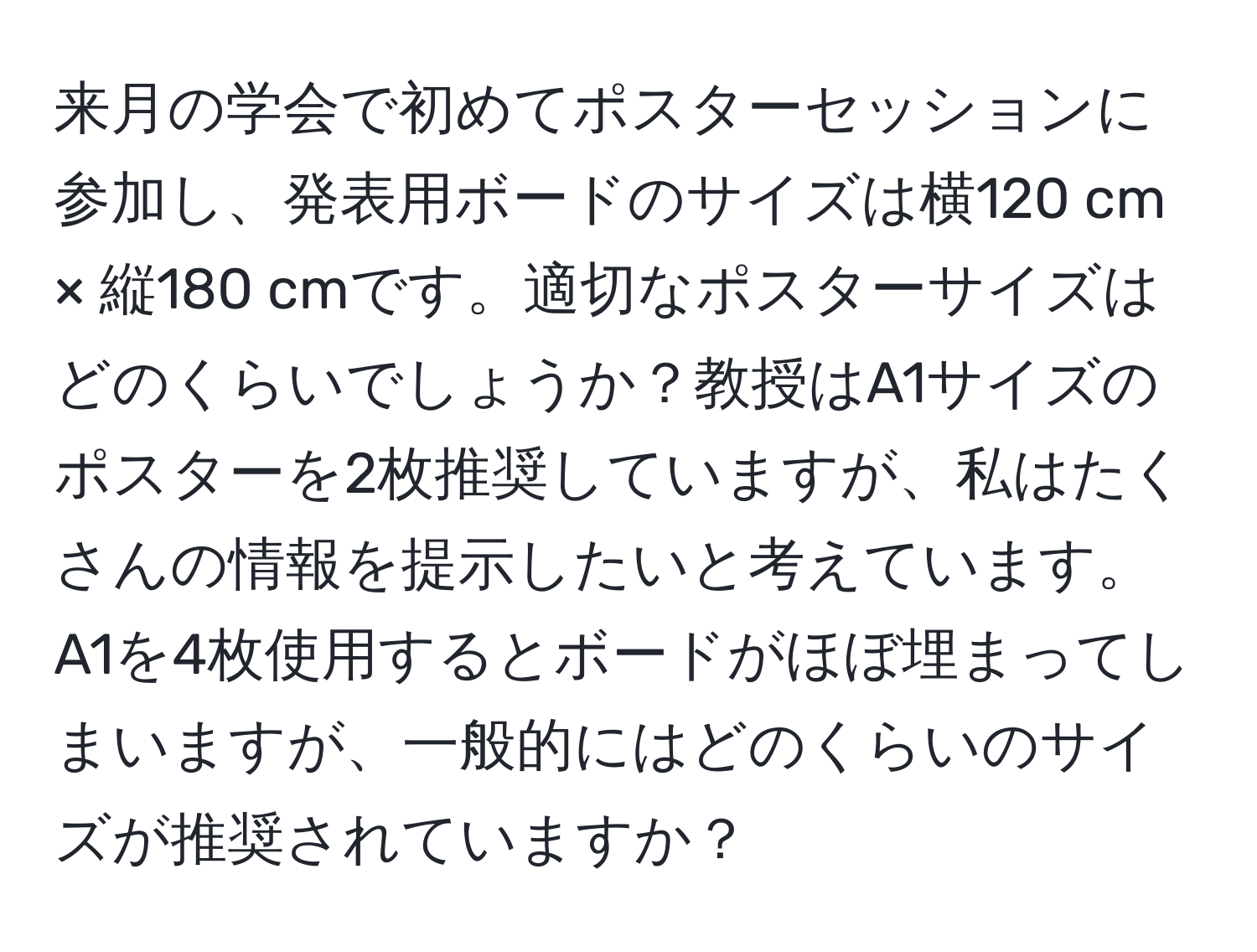 来月の学会で初めてポスターセッションに参加し、発表用ボードのサイズは横120 cm × 縦180 cmです。適切なポスターサイズはどのくらいでしょうか？教授はA1サイズのポスターを2枚推奨していますが、私はたくさんの情報を提示したいと考えています。A1を4枚使用するとボードがほぼ埋まってしまいますが、一般的にはどのくらいのサイズが推奨されていますか？