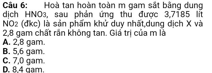 Hoà tan hoàn toàn m gam sắt bằng dung
dịch HNO3, sau phản ứng thu được 3,7185 lít
NO2 (đkc) là sản phẩm khử duy nhất,dung dịch X và
2,8 gam chất rắn không tan. Giá trị của m là
A. 2,8 gam.
B. 5,6 gam.
C. 7,0 gam.
D. 8,4 gam.