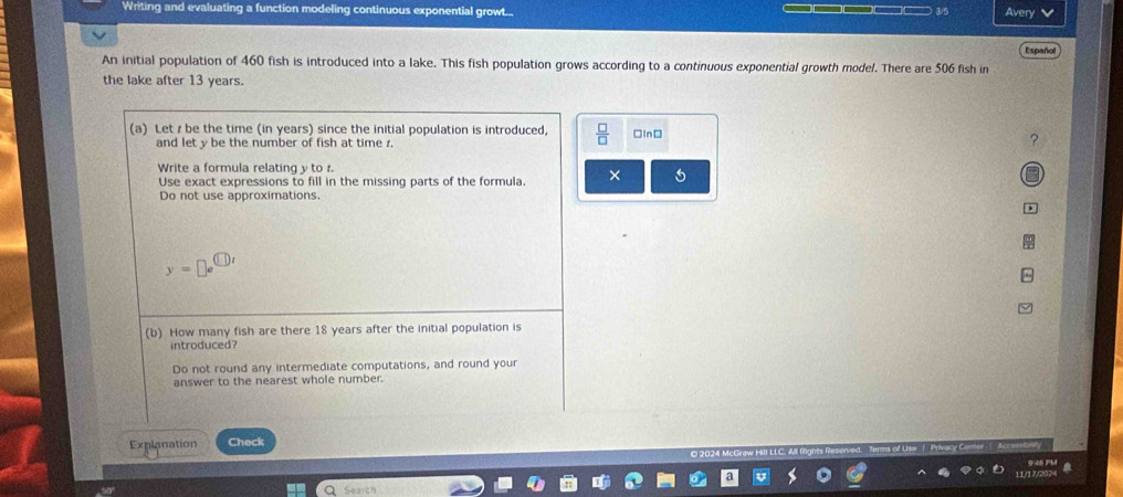 Writing and evaluating a function modeling continuous exponential growt... 
— Avery 
Español 
An initial population of 460 fish is introduced into a lake. This fish population grows according to a continuous exponential growth model. There are 506 fish in 
the lake after 13 years. 
(a) Let z be the time (in years) since the initial population is introduced,  □ /□   □In□ 
and let y be the number of fish at time . 
? 
Write a formula relating y to r. 
Use exact expressions to fill in the missing parts of the formula. × 5 
Do not use approximations.
y=□ e^(□ t)
(b) How many fish are there 18 years after the initial population is 
introduced? 
Do not round any intermediate computations, and round your 
answer to the nearest whole number. 
Explanation Check
