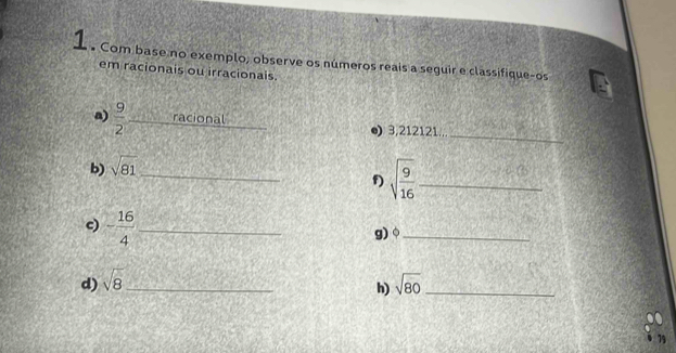 Com base no exemplo, observe os números reais a seguir e classifique-os 
em racionais ou irracionais. 
_ 
a)  9/2  _racional ●) 3,212121... 
b) sqrt(81) _ 
f) sqrt(frac 9)16 _ 
c) - 16/4  _ 
g)。_ 
d) sqrt(8) _ sqrt(80) _ 
h)
79