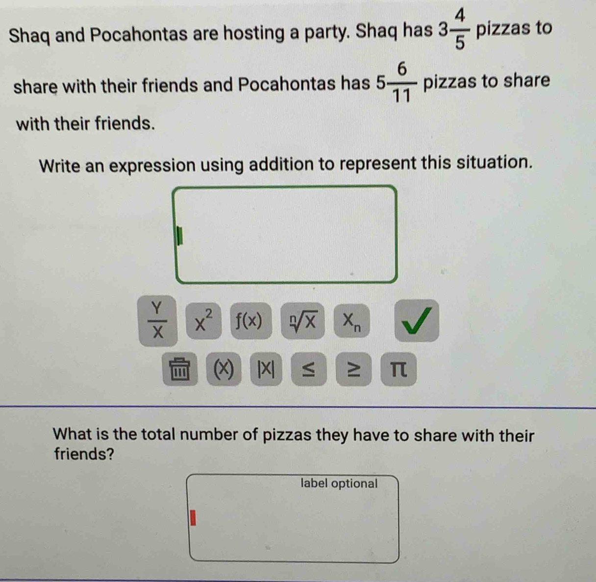 Shaq and Pocahontas are hosting a party. Shaq has 3 4/5  pizzas to 
share with their friends and Pocahontas has 5 6/11  pizzas to share 
with their friends. 
Write an expression using addition to represent this situation.
 Y/X  x^2 f(x) sqrt[n](x) X_n
'' ' (x) |X| ≤ ≥ π
What is the total number of pizzas they have to share with their 
friends? 
label optional