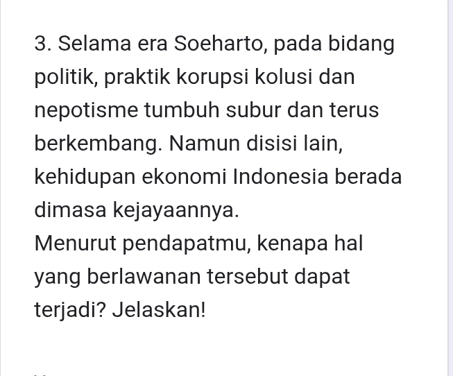 Selama era Soeharto, pada bidang 
politik, praktik korupsi kolusi dan 
nepotisme tumbuh subur dan terus 
berkembang. Namun disisi lain, 
kehidupan ekonomi Indonesia berada 
dimasa kejayaannya. 
Menurut pendapatmu, kenapa hal 
yang berlawanan tersebut dapat 
terjadi? Jelaskan!