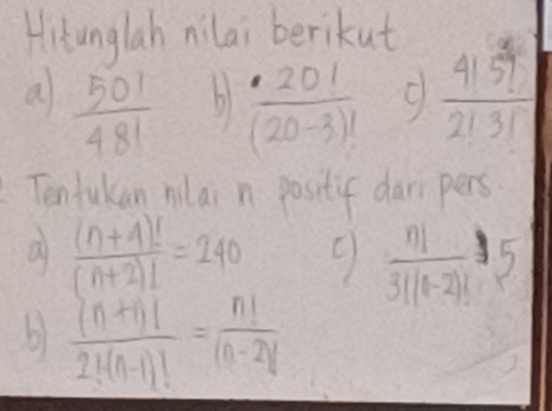 Hitunglah nilai berikut 
a  501/481   · 20!/(20-3)!  9  4159/2131 
Tentakan nlai n positif dar pers 
a  ((n+4)!)/(n+2)! =240
 n!/3!(1-2)! 5
b)  ((n+1)!)/2!(n-1)! = n!/(n-2)! 