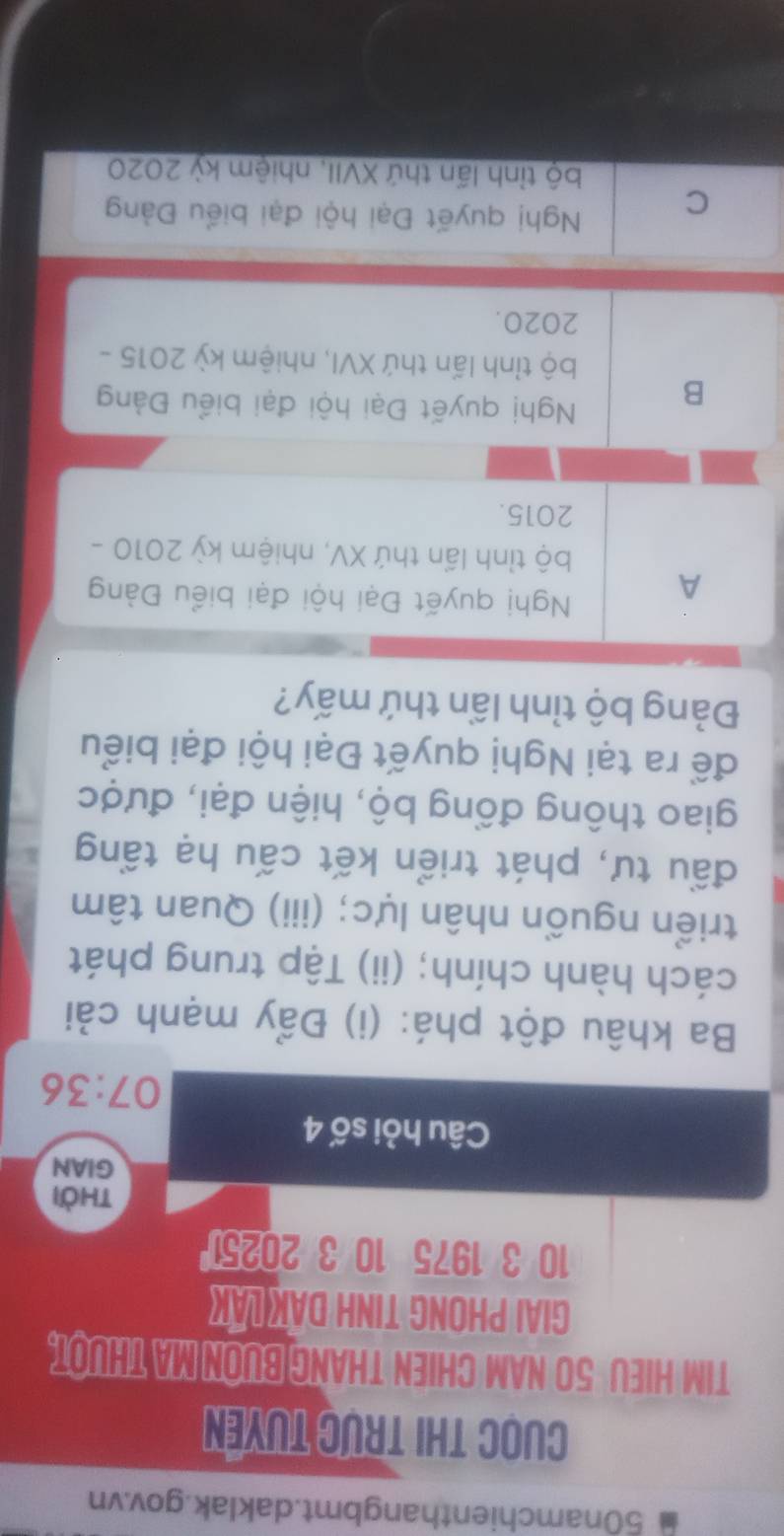 50namchienthangbmt.daklak.gov.vn
Cuọc thi trực tuyền
TIM HIEU 50 NAM CHIEN THANG BUON MA THUOT.
GIAI PHONG TINH DAK LAK
10 3 1975 10 3 20251
thời
GIAN
Câu hỏi số 4
07:36
Ba khâu đột phá: (i) Đẩy mạnh cải
cách hành chính; (ii) Tập trung phát
triển nguồn nhân lực; (iii) Quan tâm
đầu tư, phát triển kết cấu hạ tầng
giao thông đồng bộ, hiện đại, được
để ra tại Nghị quyết Đại hội đại biểu
Đảng bộ tỉnh lần thứ mấy?
A
Nghị quyết Đại hội đại biểu Đàng
bộ tỉnh lần thứ XV, nhiệm kỳ 2010 -
2015.
B
Nghị quyết Đại hội đại biểu Đảng
bộ tỉnh lấn thứ XVI, nhiệm kỳ 2015 -
2020.
C
Nghị quyết Đại hội đại biểu Đảng
bộ tỉnh lần thứ XVII, nhiệm kỳ 2020