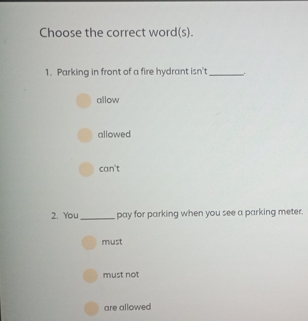 Choose the correct word(s).
1. Parking in front of a fire hydrant isn't_ .
allow
allowed
can't
2. You_ pay for parking when you see a parking meter.
must
must not
are allowed