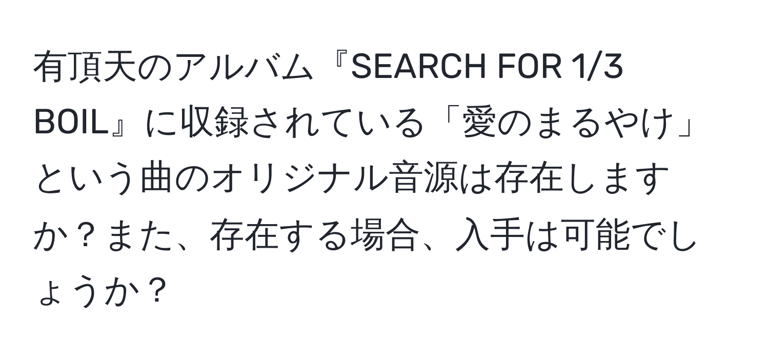 有頂天のアルバム『SEARCH FOR 1/3 BOIL』に収録されている「愛のまるやけ」という曲のオリジナル音源は存在しますか？また、存在する場合、入手は可能でしょうか？