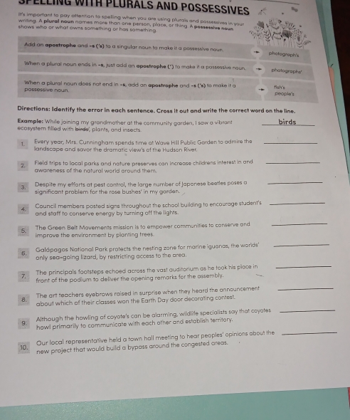SPELLING WITH PLURALS AND POSSESSIVES
it's important to pay attention to spelling when you are using plurals and possessives in your
writing. A plural nown names more than one person, place, of thing. A pessessive neue
shows who or what owns something or has something.
Add an apostrophe and -s ('s) to a singular nown to make it a possessive noun. photograph's
When a plural nown ends in -s, just add an apestrophe (') to make it a possessive noun. photographs'
When a plural noun does not end n=s add an apostrophe and-s('s) to make it g fish's people's
possessive noun.
Directions: Identify the error in each sentence. Cross it out and write the correct word on the line.
Example: While joining my grandmother at the community garden, I saw a vibrant birds
ecosystem filled with birds, plants, and insects
Every year, Mrs. Cunningham spends time at Wave Hill Public Gorden to admire the_
landscape and savor the dramatic view's of the Hudson River.
2. Field trips to local parks and nature preserves can increase childrens interest in and_
awareness of the natural world around them.
3.  Despite my efforts at pest control, the large number of Japanese beetles poses a_
significant problem for the rose bushes' in my garden.
4. Councill members posted signs throughout the school building to encourage student's_
and staff to conserve energy by turning off the lights.
The Green Belt Movements mission is to empower communities to conserve and
_
5. improve the environment by planting trees 
6. Galápagos National Park protects the nesting zone for marine iguanas, the worlds.'_
only sea-going lizard, by restricting access to the area.
7. The principals footsteps echoed across the vast auditorium as he took his place in
_
front of the podium to deliver the opening remarks for the assembly.
The art teachers eyebrows raised in surprise when they heard the announcement
_
_
8. about which of their classes won the Earth Day door decorating contest.
9.      Although the howling of coyote's can be alarming, wildlife specialists say that coyotes
howl primarily to communicate with each other and establish territory.
Our local representative held a town hall meeting to hear peopies' opinions about the
_
10. new project that would build a bypass around the congested areas.