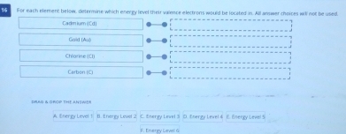 For each element below, determine which energy level their valence electrons would be located in. All answer choices wil not be used,
Cadmium (Cd)
Gold (Au)
Chlorine (Cl)
Carbon (C)
DBAD & GROP THE ANSWER
A. Energy Level 1 B. Efiery Level 2 C. Energy Level 3 D. Energy Level 4 E. Energy Level 5
F. Energy Level G