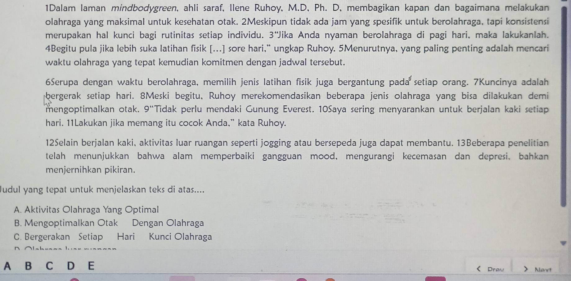 1Dalam laman mindbodygreen, ahli saraf, llene Ruhoy, M.D, Ph. D, membagikan kapan dan bagaimana melakukan
olahraga yang maksimal untuk kesehatan otak. 2Meskipun tidak ada jam yang spesifik untuk berolahraga, tapi konsistensi
merupakan hal kunci bagi rutinitas setiap individu. 3'' Jika Anda nyaman berolahraga di pagi hari, maka lakukanlah.
4Begitu pula jika lebih suka latihan fisik [...] sore hari,” ungkap Ruhoy. 5Menurutnya, yang paling penting adalah mencari
waktu olahraga yang tepat kemudian komitmen dengan jadwal tersebut.
6Serupa dengan waktu berolahraga, memilih jenis latihan fisik juga bergantung pada setiap orang. 7Kuncinya adalah
bergerak setiap hari. 8Meski begitu, Ruhoy merekomendasikan beberapa jenis olahraga yang bisa dilakukan demi
mengoptimalkan otak. 9'' Tidak perlu mendaki Gunung Everest. 10Saya sering menyarankan untuk berjalan kaki setiap
hari. 11Lakukan jika memang itu cocok Anda,” kata Ruhoy.
12Selain berjalan kaki, aktivitas luar ruangan seperti jogging atau bersepeda juga dapat membantu. 13Beberapa penelitian
telah menunjukkan bahwa alam memperbaiki gangguan mood, mengurangi kecemasan dan depresi, bahkan
menjernihkan pikiran.
Judul yang tepat untuk menjelaskan teks di atas....
A. Aktivitas Olahraga Yang Optimal
B. Mengoptimalkan Otak Dengan Olahraga
C. Bergerakan Setiap Hari Kunci Olahraga
A B C D E
Drav Navt