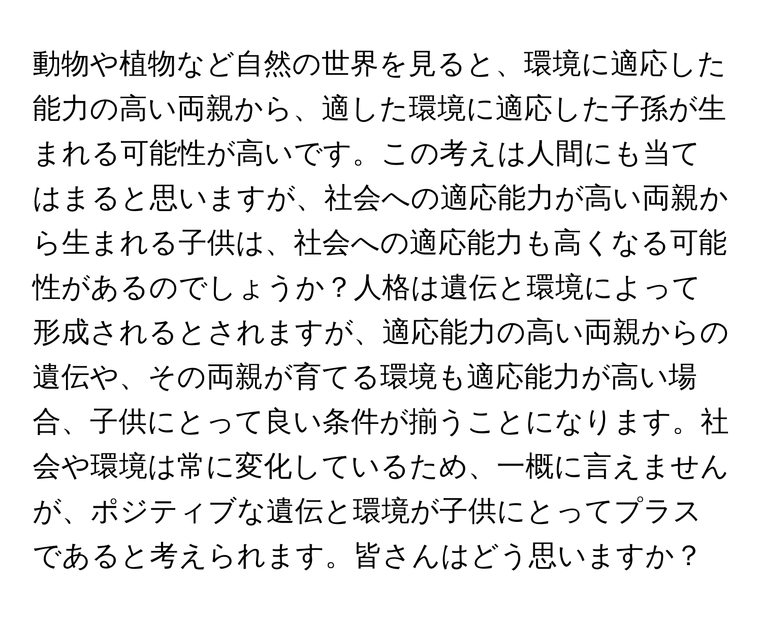 動物や植物など自然の世界を見ると、環境に適応した能力の高い両親から、適した環境に適応した子孫が生まれる可能性が高いです。この考えは人間にも当てはまると思いますが、社会への適応能力が高い両親から生まれる子供は、社会への適応能力も高くなる可能性があるのでしょうか？人格は遺伝と環境によって形成されるとされますが、適応能力の高い両親からの遺伝や、その両親が育てる環境も適応能力が高い場合、子供にとって良い条件が揃うことになります。社会や環境は常に変化しているため、一概に言えませんが、ポジティブな遺伝と環境が子供にとってプラスであると考えられます。皆さんはどう思いますか？