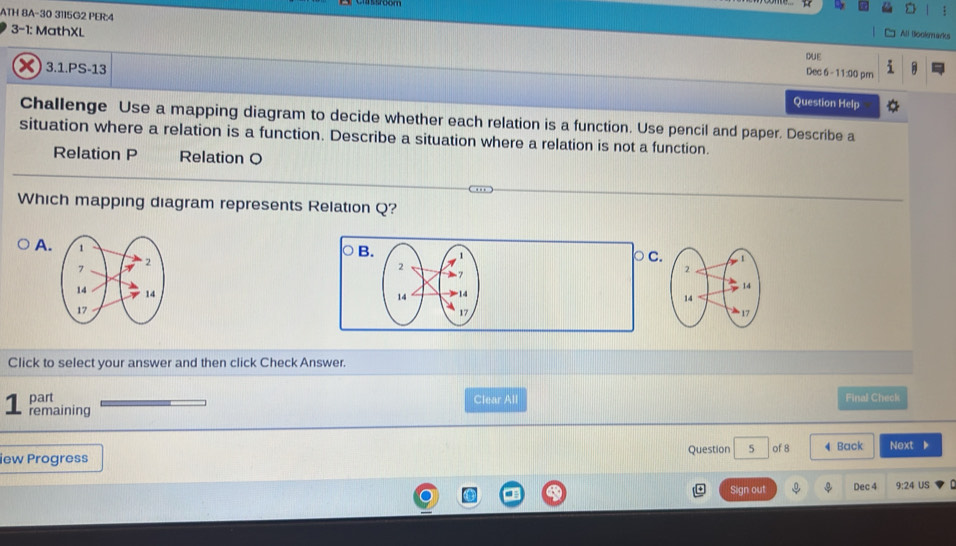 ATH 8A-30 3115G2 PER:4
All Bookgarks
3-1: MathXL DUE
3.1.PS-13
Dec 6 - 11:00 prn
Question Help
Challenge Use a mapping diagram to decide whether each relation is a function. Use pencil and paper. Describe a
situation where a relation is a function. Describe a situation where a relation is not a function.
Relation P Relation O
Which mapping diagram represents Relation Q?
A. 17
-
B. 1 ρ c.
2
14 14
17
Click to select your answer and then click Check Answer.
part Clear All Final Check
1 remaining
iew Progress Question 5 of 8 ◀ Back Next
Sign out Dec 4 9:24 US