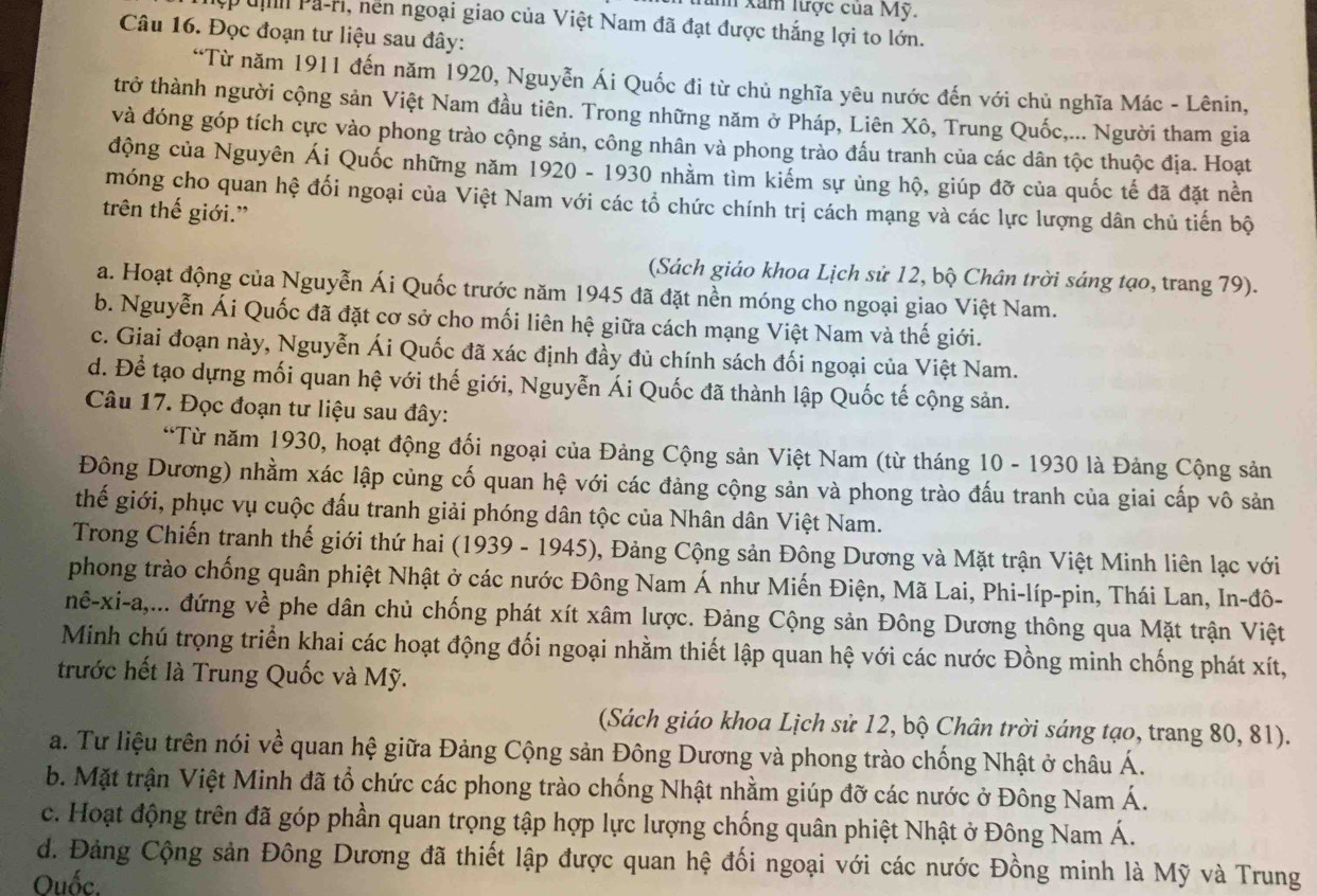 hm xam lược của Mỹ.
Du Pa-H, nền ngoại giao của Việt Nam đã đạt được thắng lợi to lớn.
Câu 16. Đọc đoạn tư liệu sau đây:
“Từ năm 1911 đến năm 1920, Nguyễn Ái Quốc đi từ chủ nghĩa yêu nước đến với chủ nghĩa Mác - Lênin,
trở thành người cộng sản Việt Nam đầu tiên. Trong những năm ở Pháp, Liên Xô, Trung Quốc,... Người tham gia
và đóng góp tích cực vào phong trào cộng sản, công nhân và phong trào đấu tranh của các dân tộc thuộc địa. Hoạt
động của Nguyên Ái Quốc những năm 1920 - 1930 nhằm tìm kiếm sự ủng hộ, giúp đỡ của quốc tế đã đặt nền
móng cho quan hệ đối ngoại của Việt Nam với các tổ chức chính trị cách mạng và các lực lượng dân chủ tiến bộ
trên thế giới.”
(Sách giáo khoa Lịch sử 12, bộ Chân trời sáng tạo, trang 79).
a. Hoạt động của Nguyễn Ái Quốc trước năm 1945 đã đặt nền móng cho ngoại giao Việt Nam.
b. Nguyễn Ái Quốc đã đặt cơ sở cho mối liên hệ giữa cách mạng Việt Nam và thế giới.
c. Giai đoạn này, Nguyễn Ái Quốc đã xác định đầy đủ chính sách đối ngoại của Việt Nam.
d. Để tạo dựng mối quan hệ với thế giới, Nguyễn Ái Quốc đã thành lập Quốc tế cộng sản.
Câu 17. Đọc đoạn tư liệu sau đây:
“Từ năm 1930, hoạt động đối ngoại của Đảng Cộng sản Việt Nam (từ tháng 10 - 1930 là Đảng Cộng sản
Đông Dương) nhằm xác lập củng cố quan hệ với các đảng cộng sản và phong trào đấu tranh của giai cấp vô sản
thế giới, phục vụ cuộc đấu tranh giải phóng dân tộc của Nhân dân Việt Nam.
Trong Chiến tranh thế giới thứ hai (1939 - 1945), Đảng Cộng sản Đông Dương và Mặt trận Việt Minh liên lạc với
phong trào chống quân phiệt Nhật ở các nước Đông Nam Á như Miến Điện, Mã Lai, Phi-líp-pin, Thái Lan, In-đô-
nê-xi-a,... đứng về phe dân chủ chống phát xít xâm lược. Đảng Cộng sản Đông Dương thông qua Mặt trận Việt
Minh chú trọng triển khai các hoạt động đối ngoại nhằm thiết lập quan hệ với các nước Đồng minh chống phát xít,
trước hết là Trung Quốc và Mỹ.
(Sách giáo khoa Lịch sử 12, bộ Chân trời sáng tạo, trang 80, 81).
a. Tư liệu trên nói về quan hệ giữa Đảng Cộng sản Đông Dương và phong trào chống Nhật ở châu Á.
b. Mặt trận Việt Minh đã tổ chức các phong trào chống Nhật nhằm giúp đỡ các nước ở Đông Nam Á.
c. Hoạt động trên đã góp phần quan trọng tập hợp lực lượng chống quân phiệt Nhật ở Đông Nam Á.
d. Đảng Cộng sản Đông Dương đã thiết lập được quan hệ đối ngoại với các nước Đồng minh là Mỹ và Trung
Ouốc.