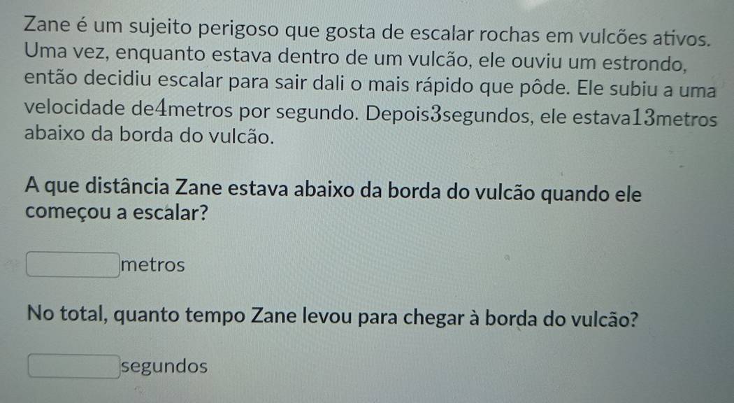 Zane é um sujeito perigoso que gosta de escalar rochas em vulcões ativos. 
Uma vez, enquanto estava dentro de um vulcão, ele ouviu um estrondo, 
então decidiu escalar para sair dali o mais rápido que pôde. Ele subiu a uma 
velocidade de4metros por segundo. Depois3segundos, ele estava13metros 
abaixo da borda do vulcão. 
A que distância Zane estava abaixo da borda do vulcão quando ele 
começou a escalar? 
metros 
No total, quanto tempo Zane levou para chegar à borda do vulcão? 
segundos