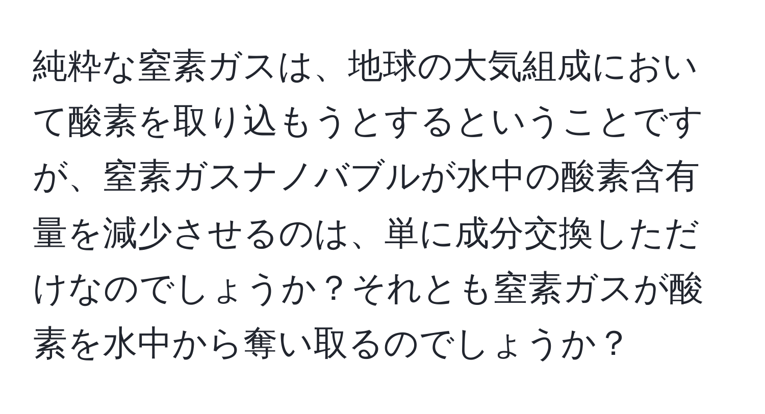 純粋な窒素ガスは、地球の大気組成において酸素を取り込もうとするということですが、窒素ガスナノバブルが水中の酸素含有量を減少させるのは、単に成分交換しただけなのでしょうか？それとも窒素ガスが酸素を水中から奪い取るのでしょうか？