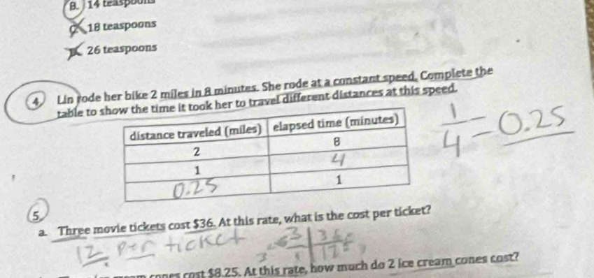 B. 14 teaspoom
C 18 teaspoons
26 teaspoons
4 Lin rode her bike 2 miles in 8 minutes. She rode at a constant speed, Complete the
table to to travel different distances at this speed.
5
a. Three movie tickets cost $36. At this rate, what is the cost per ticket?
ones cost $8.25. At this rate, how much do 2 ice cream cones cost?