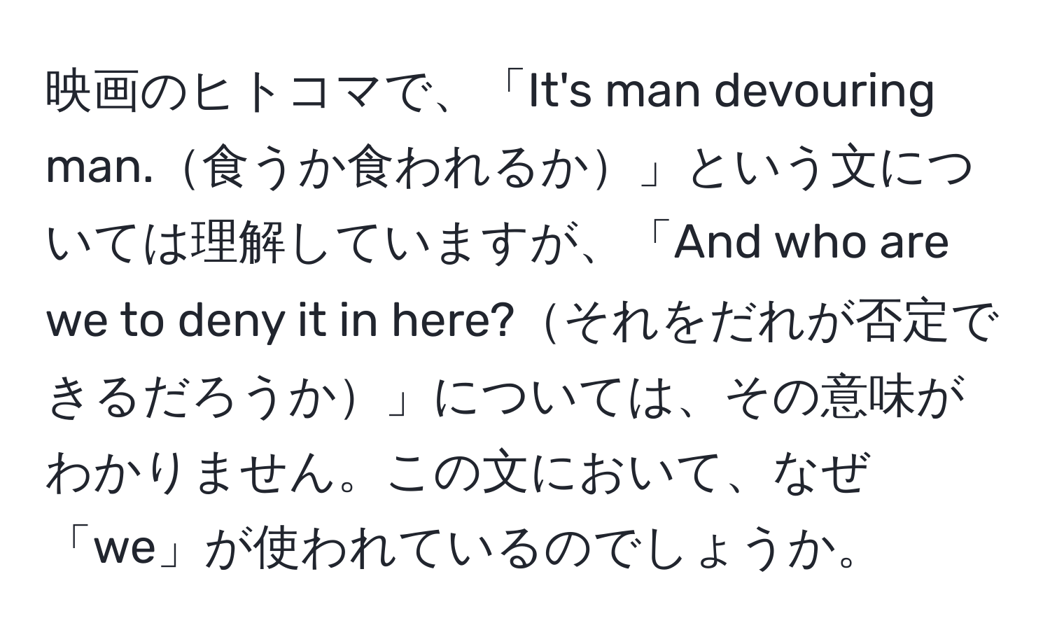 映画のヒトコマで、「It's man devouring man.食うか食われるか」という文については理解していますが、「And who are we to deny it in here?それをだれが否定できるだろうか」については、その意味がわかりません。この文において、なぜ「we」が使われているのでしょうか。