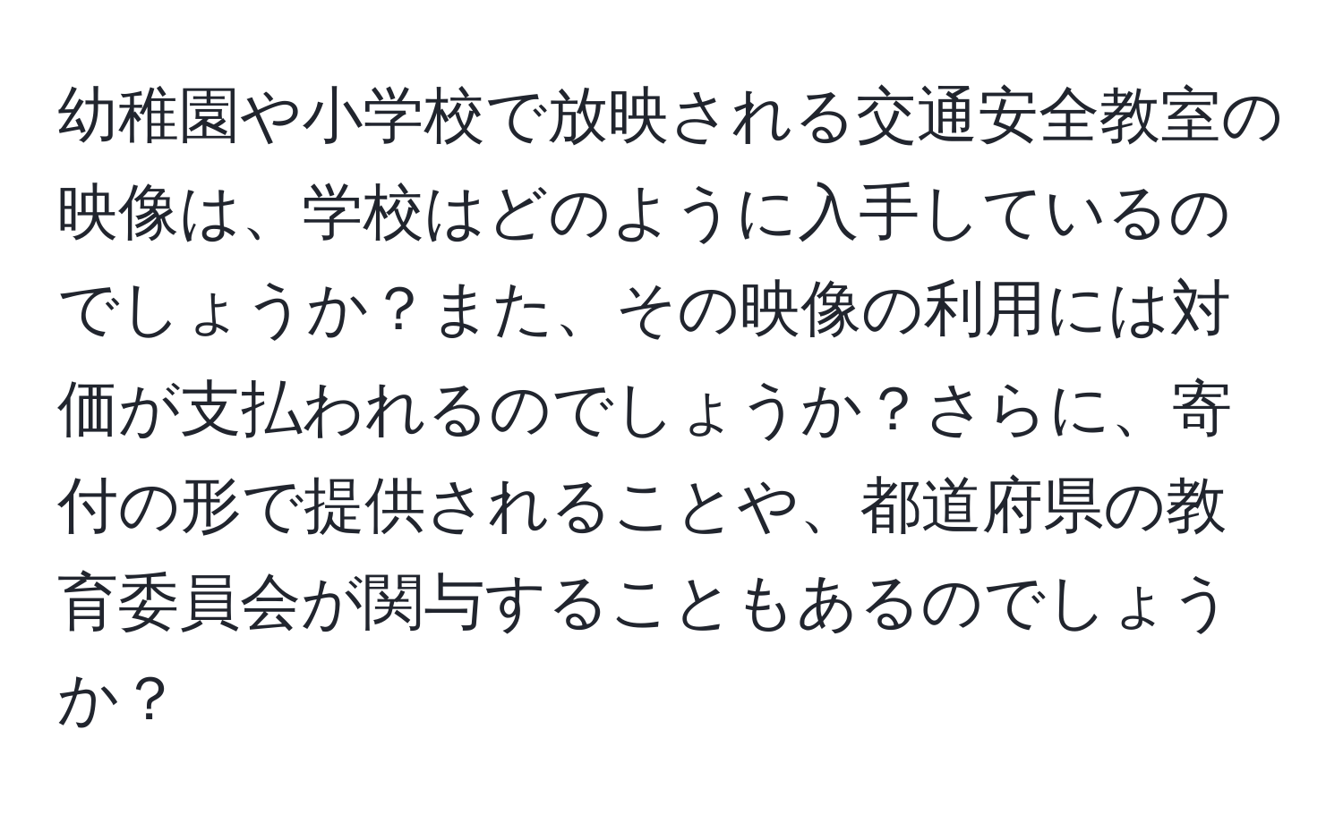 幼稚園や小学校で放映される交通安全教室の映像は、学校はどのように入手しているのでしょうか？また、その映像の利用には対価が支払われるのでしょうか？さらに、寄付の形で提供されることや、都道府県の教育委員会が関与することもあるのでしょうか？