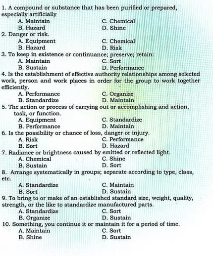 A compound or substance that has been purified or prepared,
especially artificially
A. Maintain C. Chemical
B. Hazard D. Shine
2. Danger or risk.
A. Equipment C. Chemical
B. Hazard D. Risk
3. To keep in existence or continuance; preserve; retain:
A. Maintain C. Sort
B. Sustain D. Performance
4. Is the establishment of effective authority relationships among selected
work, person and work places in order for the group to work together
efficiently.
A. Performance C. Organize
B. Standardize D. Maintain
5. The action or process of carrying out or accomplishing and action,
task, or function.
A. Equipment C. Standardize
B. Performance D. Maintain
6. Is the possibility or chance of loss, danger or injury.
A. Risk C. Performance
B. Sort D. Hazard
7. Radiance or brightness caused by emitted or reflected light.
A. Chemical C. Shine
B. Sustain D. Sort
8. Arrange systematically in groups; separate according to type, class,
etc.
A. Standardize C. Maintain
B. Sort D. Sustain
9. To bring to or make of an established standard size, weight, quality,
strength, or the like to standardize manufactured parts.
A. Standardize C. Sort
B. Organize D. Sustain
10. Something, you continue it or maintain it for a period of time.
A. Maintain C. Sort
B. Shine D. Sustain