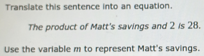 Translate this sentence into an equation.
The product of Matt's savings and 2 is 28.
Use the variable m to represent Matt's savings.