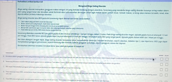 Perhatikan artikel berikut ini!
Mengemal Binge Esting Disorder
Binge ewơing disorder merupokan ganggaan makan dengan ciri yang bertolak belakang dengan anoreksia. Seseurang yang menderita binge eating disorder biasamjæ sering makan dalam
porsi yang sangat besar dan kesulitan untuk berhenti atau sulit ménahan dorongan untuk ingin makan daiam jumlah besar. Setelah makan, ia kerap akan merasa bersalah, kesal, atau
depresi akibat perilaku makannya tersebut
Binge earing disorder atau BED pada diri seseorang dapat dikenali dari tanda-tanda benikut:
Cara makan yang juuh lebih cejai dan biasanya
Makan dalam goni yung bumyak, meski tidak menasia lapar
Makan banuk hingge tnfaïu kənyong den membuat gerüt tidak eyansan
Menyendin saat makan agar orang lam tidak tabu Šoborapa lonyak makanan yang is komsurmi
Fada bebe apa pendenita, BED dapat disertal dengas bulímia
Seseorang dikatakan memiliki BED jika gejala-gejala di atas muncul setidaknya 1 kali per mingeu, dalam 3 bulan, Pada binge eating disorder ringan, episode gejala muncul sebanyak 1-3 kal
per minggu. Pada BED berat, episode gejala dapat muncul sebanyak 8-13 kali per minggu. Sedangkan pada BED yang sangal parah, episode gejala diatami lebih dan 14kali per minggu.
jika tidak ditangani dengan tepat, binge eating disorder berpotensi besar menyebabkan beberapa masalah kesehatan, seperti obesitas, diabetes tipe 2, dan hipertensi. BED juga dapat
menyebabkan gangguan penceraan, seporti kembung dan sembelit, bøhken gangguan psikologis, seperti gangguan cemes dan depresi.
Berdasarkan informasi tersebut, tentukan benar alau søłah peryataan di bawah inC
PGRNYATAAA
A. Anoreksia adaah gangguan makan jang penderianya sering makan dałam jumlah yang sangat banyak dan swlit menahan dorongan unsuk makan. Hall ini dapat dicegah melalui penyuluhan menganai pentingnya nutrsi bag
D. Seseorang dikatakun memilku BID jika gejala-gejaïa muncul petidakıya T kali dalam 2 bulan, Gejala ini dapar diredakae dangan melakukan konsultasi pada dokter ahá gui klinns
C.  BED dapar menyəbabkan gangguan pokologi pada pendentanya dan dapat dicangani dengan ocrapi dan kanteling
D. Pada beberapa kasun BED, penderioanya dapat mengalami kecenderuegan ursul memuntahkan kernaali makanan yang telah dmakan. Hal im dapät diregah dengan mengonsumsi makanan dalam jumlah kecil dan sening dalame
satu har 
E. Pada 880 jang sangat parah, episode gejala stalami kurang dari 30 kali pr bullan. Hal is dapat disanggulargi dengan mengoneums sibar-obatan ans-depretan