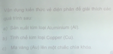 Vận dụng kiến thức về điện phân để giải thích các 
quá trình sau: 
a) Sản xuất kim loại Aluminium (Al). 
b) Tình chế kim loại Copper (Cu). 
c) Mạ vàng (Au) lên một chiếc chia khóa.