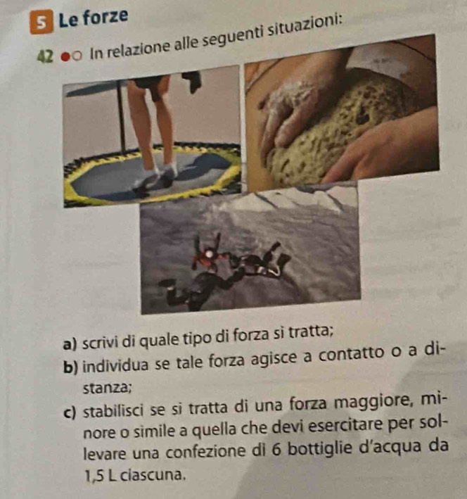 Le forze 
42 ●○ In relazione alle seguenti situazioni: 
a) scrivi di quale tipo di forza si tratta; 
b) individua se tale forza agisce a contatto o a di- 
stanza; 
c) stabilisci se si tratta di una forza maggiore, mi- 
nore o simile a quella che devi esercitare per sol- 
levare una confezione di 6 bottiglie d'acqua da
1,5 L ciascuna.