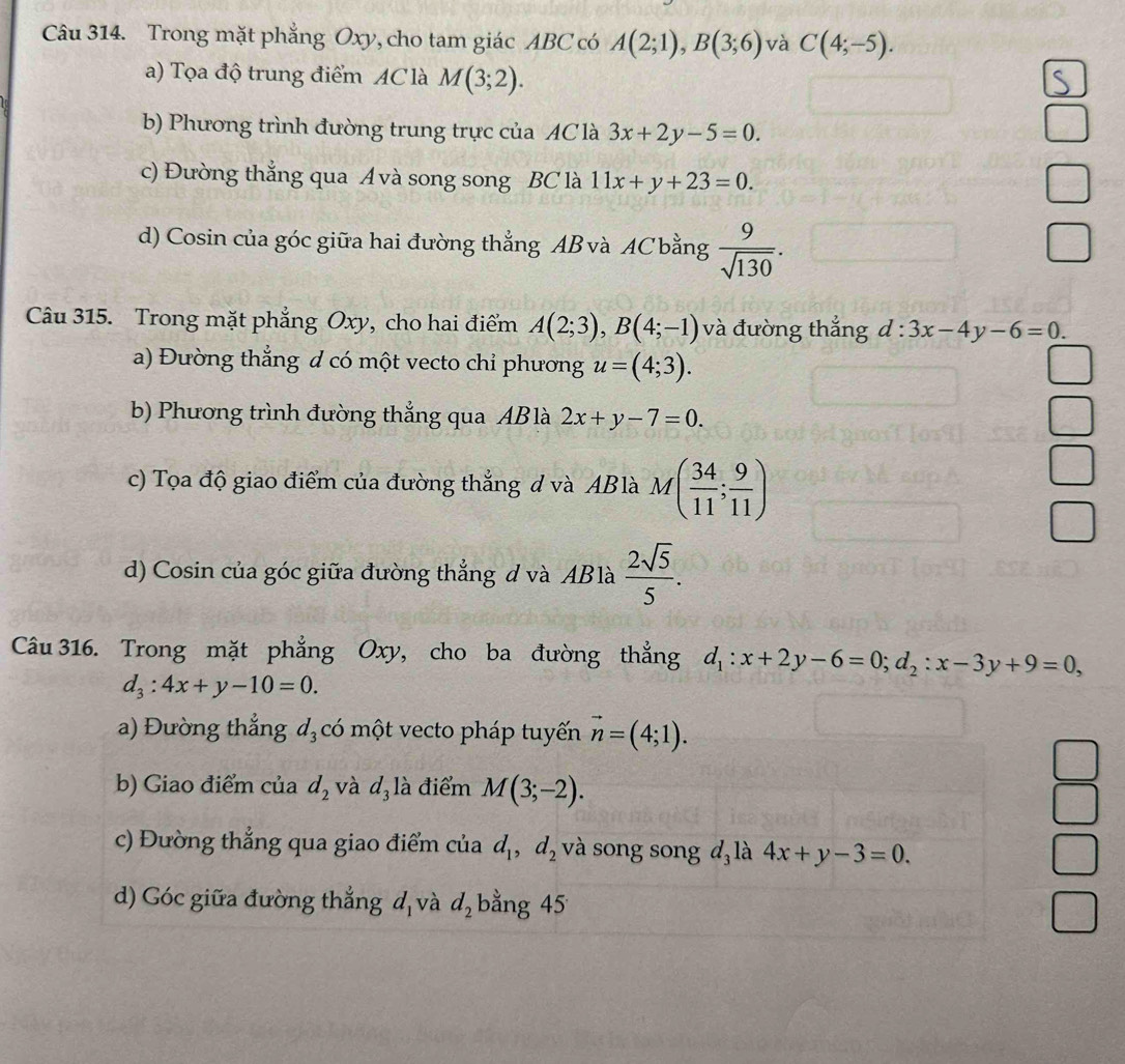 Trong mặt phẳng Oxy, cho tam giác ABC có A(2;1),B(3;6) và C(4;-5).
a) Tọa độ trung điểm AC là M(3;2).
b) Phương trình đường trung trực của AC là 3x+2y-5=0.
c) Đường thẳng qua A và song song BC là 11x+y+23=0.
d) Cosin của góc giữa hai đường thẳng AB và AC bằng  9/sqrt(130) .
Câu 315. Trong mặt phẳng Oxy, cho hai điểm A(2;3),B(4;-1) và đường thẳng d:3x-4y-6=0.
a) Đường thẳng d có một vecto chỉ phương u=(4;3).
b) Phương trình đường thẳng qua AB là 2x+y-7=0.
c) Tọa độ giao điểm của đường thẳng d và ABlà M( 34/11 ; 9/11 )
d) Cosin của góc giữa đường thẳng d và AB là  2sqrt(5)/5 .
Câu 316. Trong mặt phẳng Oxy, cho ba đường thẳng d_1:x+2y-6=0;d_2:x-3y+9=0,
d_3:4x+y-10=0.
a) Đường thẳng d_3 có một vecto pháp tuyến vector n=(4;1).
b) Giao điểm của d_2 và d_31 à điểm M(3;-2).
c) Đường thẳng qua giao điểm của d_1,d_2 và song song d là 4x+y-3=0.
d) Góc giữa đường thắng đ và d_2 bằng 45