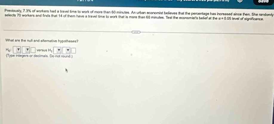 save 
Previously, 7.3% of workers had a travel time to work of more than 60 minutes. An urban economist believes that the percentage has increased since then. She randomly 
selects 70 workers and finds that 14 of them have a travel time to work that is more than 60 minutes. Test the economist's belief at the alpha =0.05 level of significance. 
What are the null and alternative hypotheses?
H_0:□ □ versus H_1boxed v□ 
(Type integers or decimals. Do not round.)
