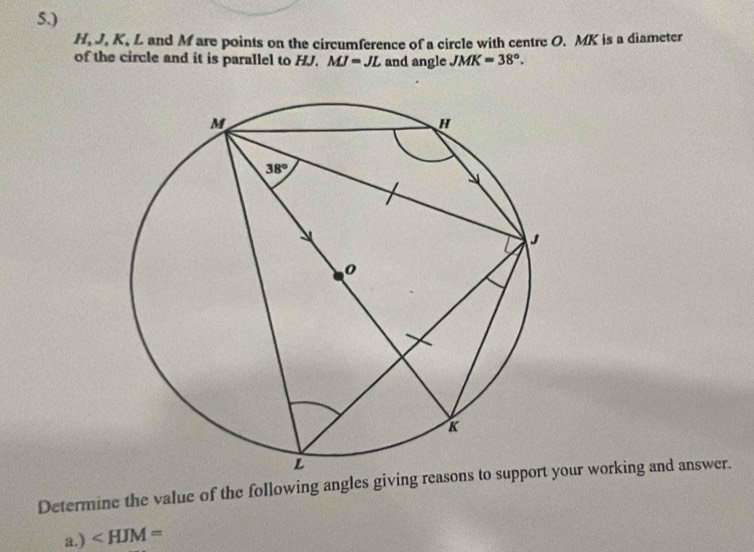 5.)
H, J. K, L and M are points on the circumference of a circle with centre O. MK is a diameter
of the circle and it is parallel to HJ. MJ=JL and angle JMK=38°.
Determine the value of the following angles giving reasour working and answer.
a.) ∠ HJM=