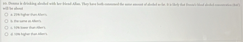 Donna is drinking alcohol with her friend Allan. They have both consumed the same amount of alcohol so far. It is likely that Donna's blood aleohol consentration (BAC)
will be about
a. 25% higher than Allen's.
b. the same as Allen's.
c. 10% lower than Allen's.
d. 10% higher than Allen's.