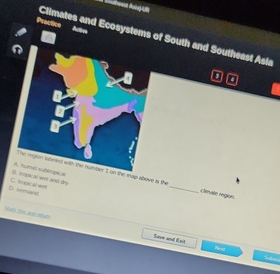 Shmast Ani]A
Practice Activ
Climates and Ecosystems of South and Southeast Asia
a
1
A humid subtropical
The region labeled with the number 1 on the map above is the _climate region.
B. tropical wet and dry
C. tropical wet
D. semand
Mark this and seturn Save and Exit
Next
Submi