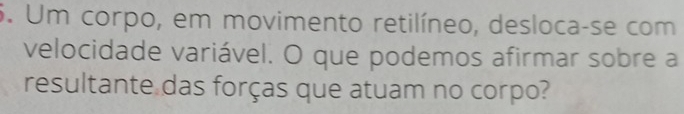 Um corpo, em movimento retilíneo, desloca-se com 
velocidade variável. O que podemos afirmar sobre a 
resultante das forças que atuam no corpo?