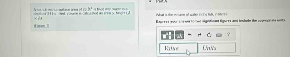 A hot tub with a surface area of 23ft^2 is filled with water to a 
depth of 31 in Hint: volume is calculated as area × height (A What is the volume of water in the tub, in liters? 
* h) 
(Figure 1) Express your answer to two significant figures and include the appropriate units. 
? 
Value Units