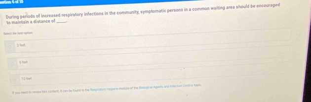 tog 6 ol I
During periods of increased respiratory infections in the community, symptomatic persons in a common waiting area should be encouraged
to maintain a distance of _.
Solect the best option.
3 teel
6 teet
12 1001
If you need to review this content, it can be found in the Respiratory Hyglene module of the Biological Agiets and infection Gentro topic