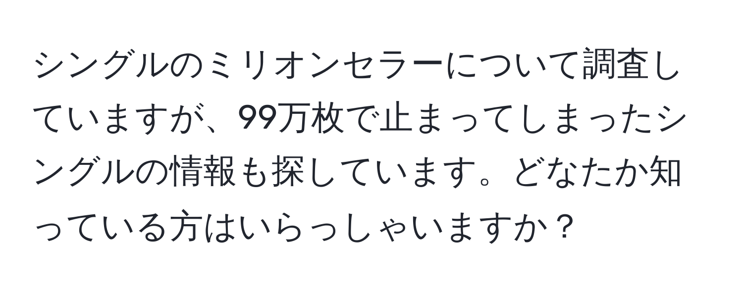 シングルのミリオンセラーについて調査していますが、99万枚で止まってしまったシングルの情報も探しています。どなたか知っている方はいらっしゃいますか？